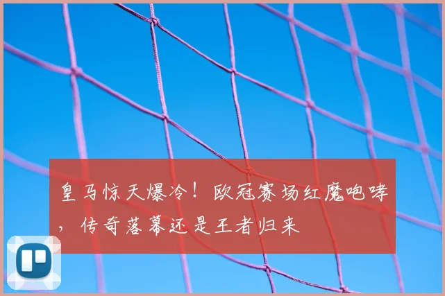 皇马惊天爆冷！欧冠赛场红魔咆哮，传奇落幕还是王者归来