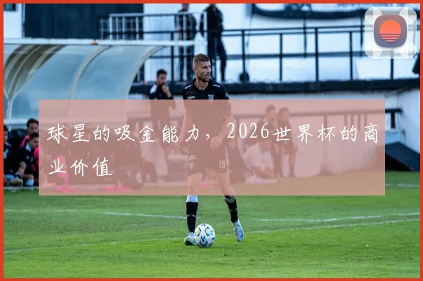 球星的吸金能力，2026世界杯的商业价值