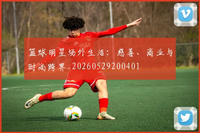 篮球明星场外生活：慈善、商业与时尚跨界_20260529200401