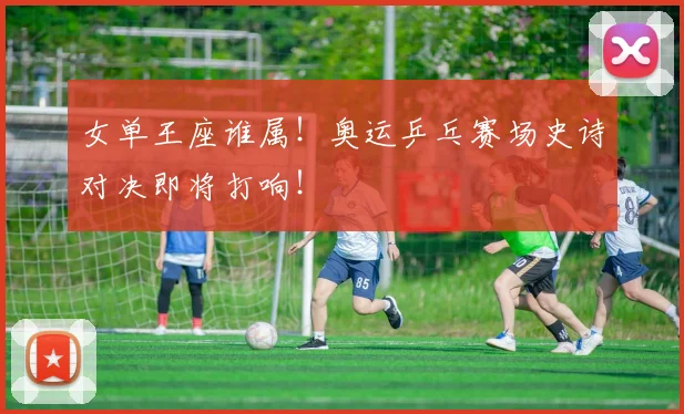女单王座谁属！奥运乒乓赛场史诗对决即将打响！