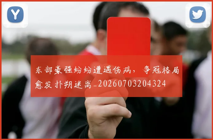 东部豪强纷纷遭遇伤病，争冠格局愈发扑朔迷离_20260703204324