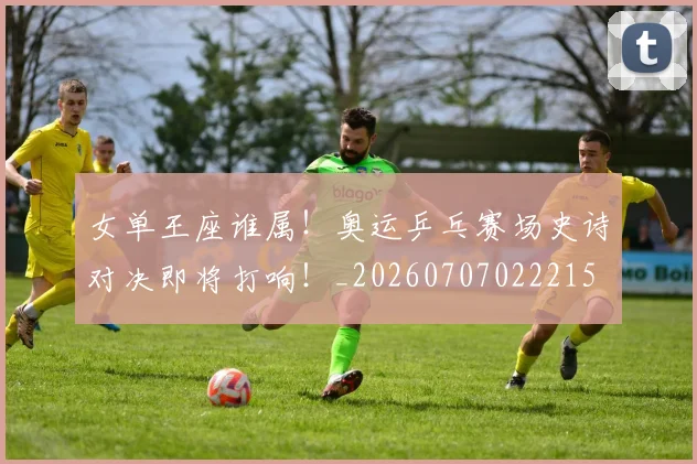 女单王座谁属！奥运乒乓赛场史诗对决即将打响！_20260707022215
