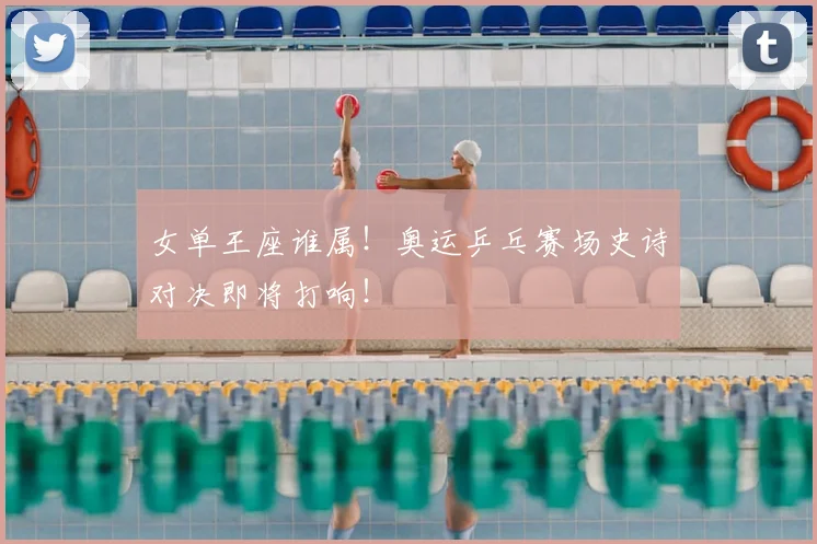 女单王座谁属！奥运乒乓赛场史诗对决即将打响！