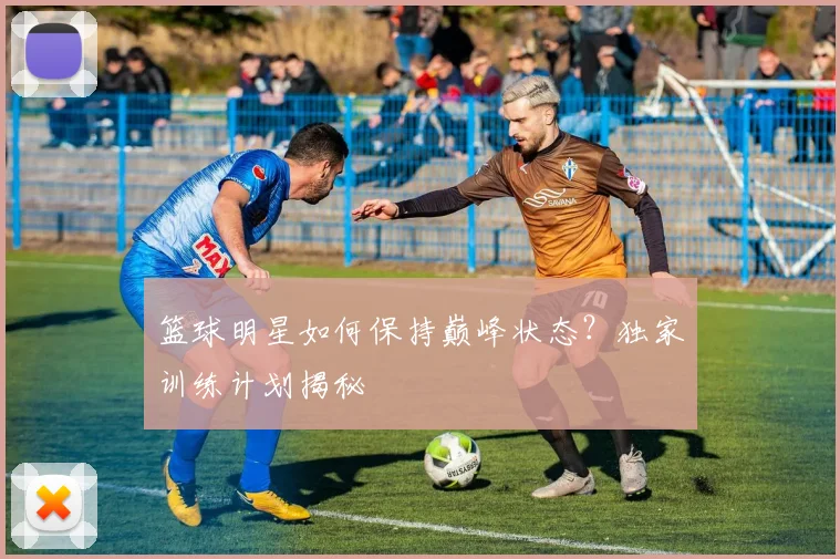 篮球明星如何保持巅峰状态？独家训练计划揭秘