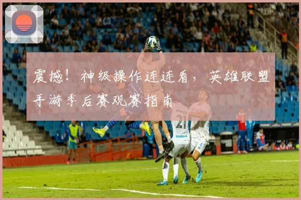 震撼！神级操作连连看，英雄联盟手游季后赛观赛指南