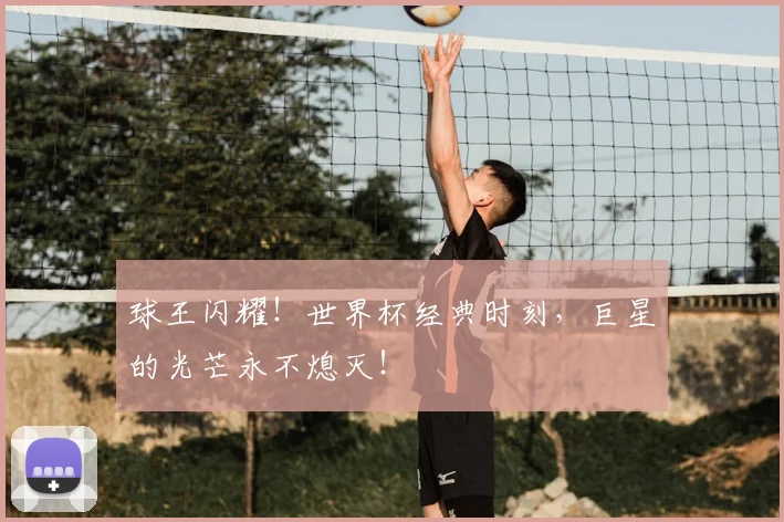 球王闪耀！世界杯经典时刻，巨星的光芒永不熄灭！