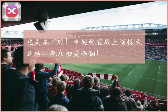 这剧本不对！中超收官战上演惊天逆转，观众彻底嗨翻！