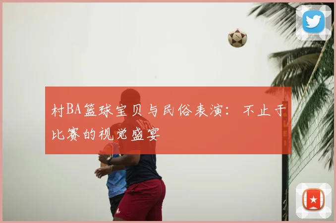 村BA篮球宝贝与民俗表演：不止于比赛的视觉盛宴