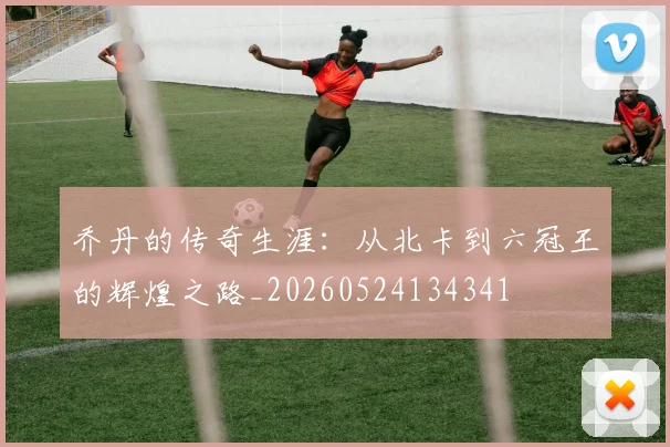 乔丹的传奇生涯：从北卡到六冠王的辉煌之路_20260524134341