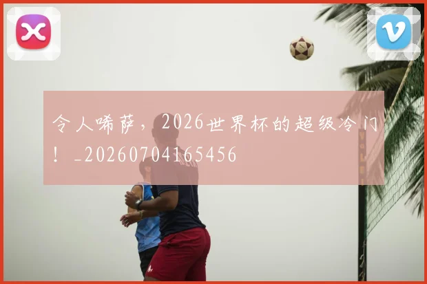 令人唏萨，2026世界杯的超级冷门！_20260704165456